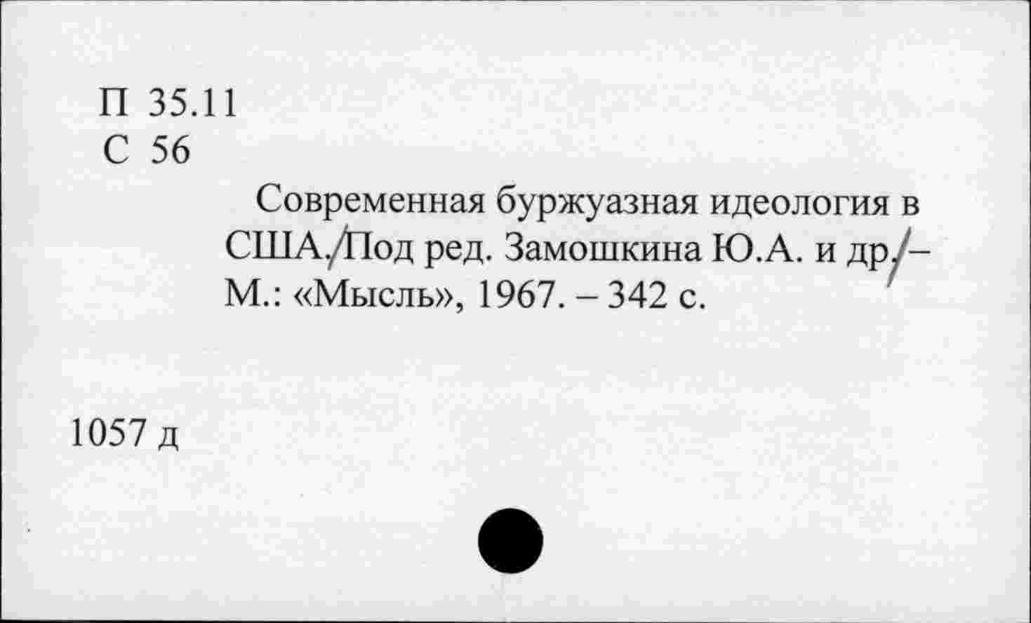 ﻿П 35.11
С 56
Современная буржуазная идеология в США./Под ред. Замошкина Ю.А. и дрУ-М.: «Мысль», 1967. - 342 с.
1057 д